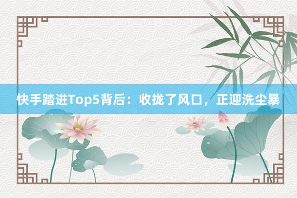 快手踏进Top5背后：收拢了风口，正迎洗尘暴